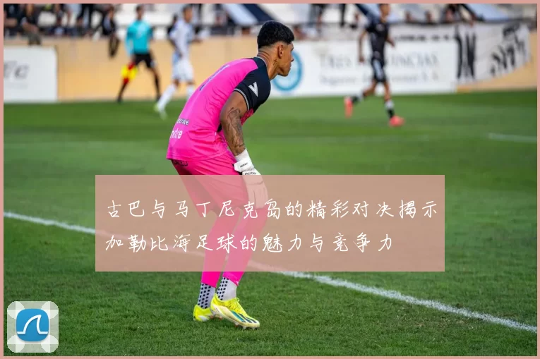 古巴与马丁尼克岛的精彩对决揭示加勒比海足球的魅力与竞争力