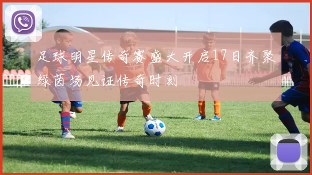 足球明星传奇赛盛大开启17日齐聚绿茵场见证传奇时刻