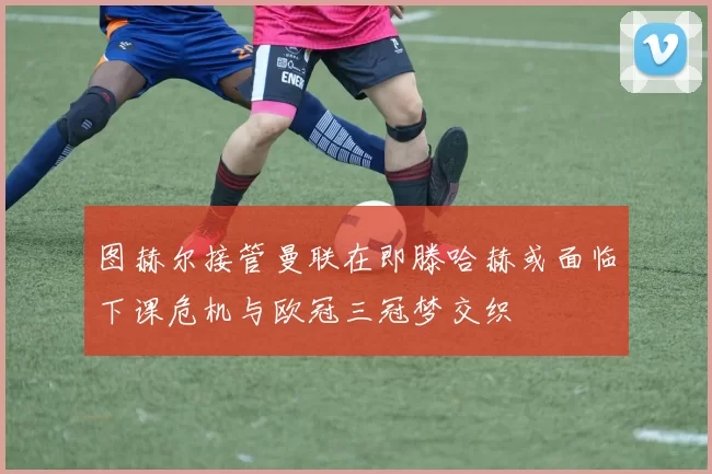 图赫尔接管曼联在即滕哈赫或面临下课危机与欧冠三冠梦交织