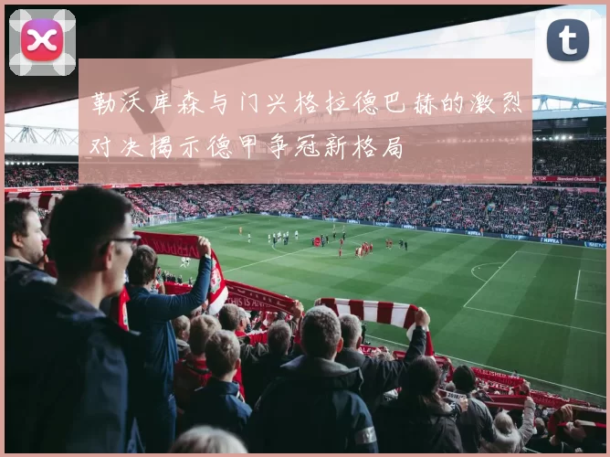 勒沃库森与门兴格拉德巴赫的激烈对决揭示德甲争冠新格局