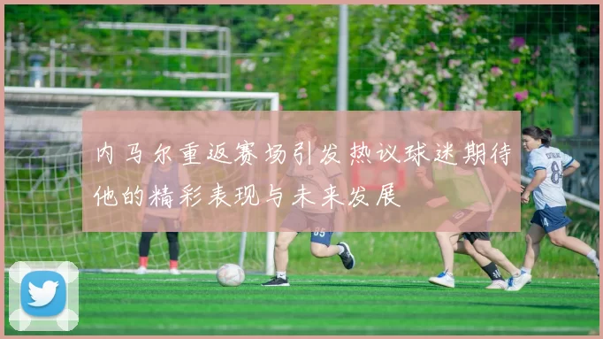 内马尔重返赛场引发热议球迷期待他的精彩表现与未来发展