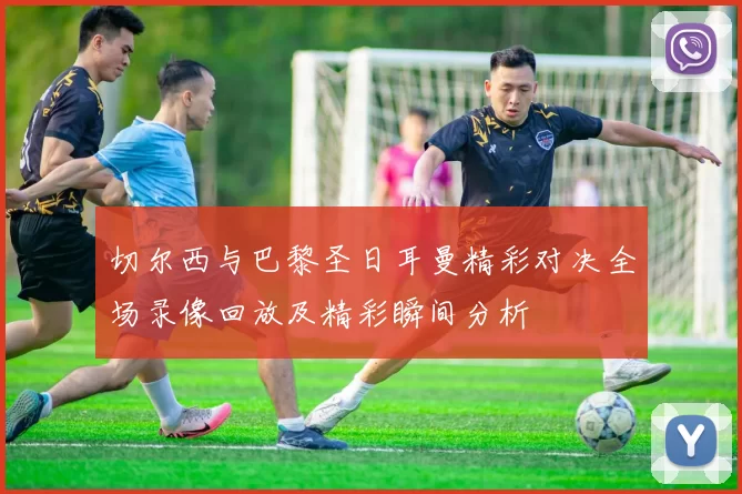 切尔西与巴黎圣日耳曼精彩对决全场录像回放及精彩瞬间分析