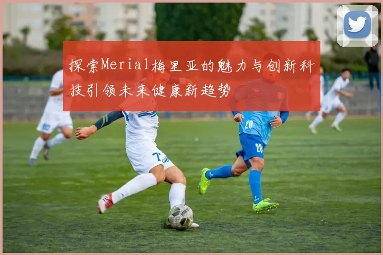 探索Merial梅里亚的魅力与创新科技引领未来健康新趋势