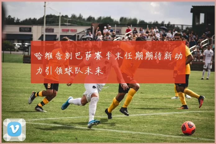 哈维告别巴萨赛季末任期期待新动力引领球队未来