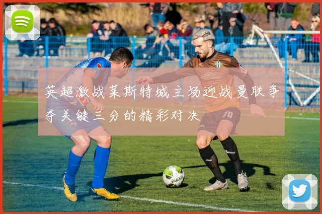 英超激战莱斯特城主场迎战曼联争夺关键三分的精彩对决
