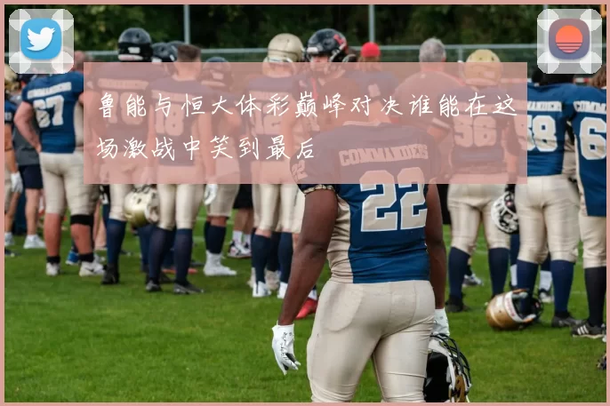 鲁能与恒大体彩巅峰对决谁能在这场激战中笑到最后