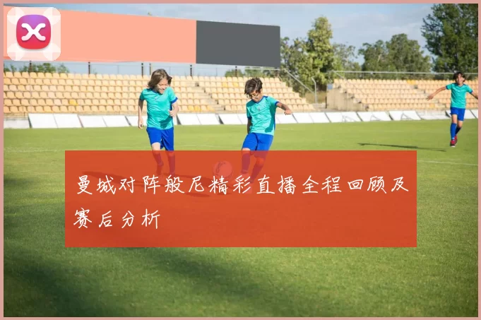 曼城对阵般尼精彩直播全程回顾及赛后分析