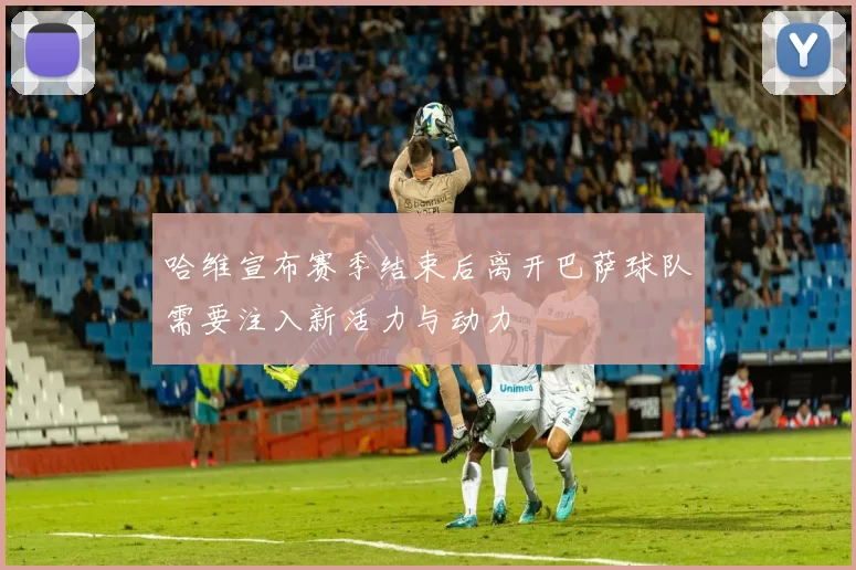 哈维宣布赛季结束后离开巴萨球队需要注入新活力与动力
